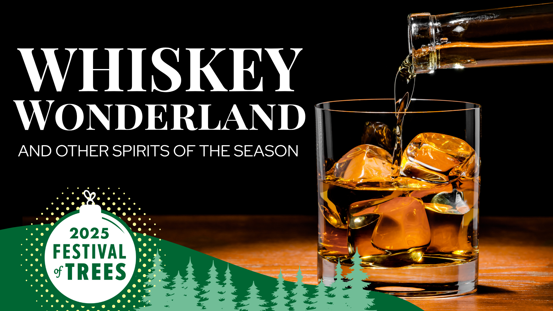 Whiskey Wonderland event graphic for Festival of Trees Holiday event.  Photo of dark background with whiskey glass on the rocks. A bottle is pouring whiskey into the glass. Text of Whiskey Wonderland and other spirits of the season is in white on dark background. A branded banner is at the bottom with ornament logo for Festival of Trees and silhouette of pine trees.